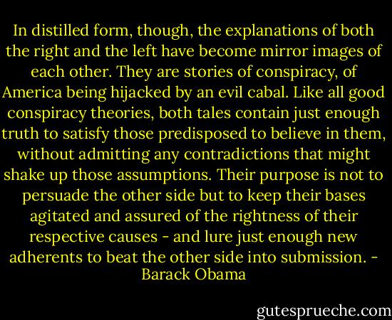 In distilled form, though, the explanations of both the right and the left have become mirror images of each other. They are stories of conspiracy, of America being hijacked by an evil cabal. Like all good conspiracy theories, both tales contain just enough truth to satisfy those predisposed to believe in them, without admitting any contradictions that might shake up those assumptions. Their purpose is not to persuade the other side but to keep their bases agitated and assured of the rightness of their respective causes - and lure just enough new adherents to beat the other side into submission. - Barack Obama