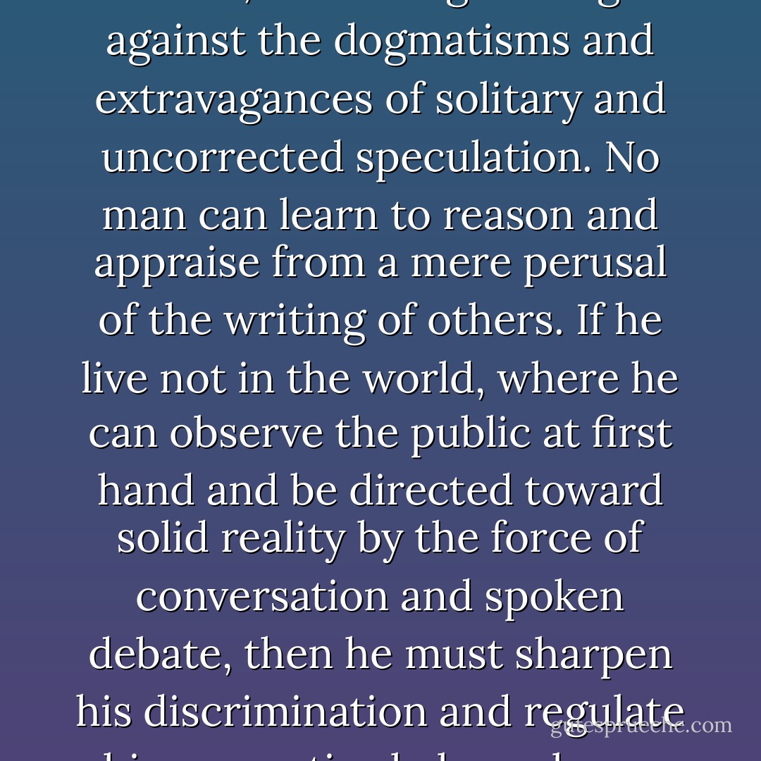 An isolated person requires correspondence as a means of seeing his ideas as others see them, and thus guarding against the dogmatisms and extravagances of solitary and uncorrected speculation. No man can learn to reason and appraise from a mere perusal of the writing of others. If he live not in the world, where he can observe the public at first hand and be directed toward solid reality by the force of conversation and spoken debate, then he must sharpen his discrimination and regulate his perceptive balance by an equivalent exchange of ideas in epistolary form. - H.P. Lovecraft