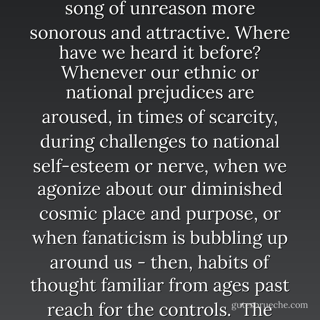I worry that, especially as the Millennium edges nearer, pseudoscience and superstition will seem year by year more tempting, the siren song of unreason more sonorous and attractive. Where have we heard it before? Whenever our ethnic or national prejudices are aroused, in times of scarcity, during challenges to national self-esteem or nerve, when we agonize about our diminished cosmic place and purpose, or when fanaticism is bubbling up around us - then, habits of thought familiar from ages past reach for the controls.<br /><br />The candle flame gutters. Its little pool of light trembles. Darkness gathers. The demons begin to stir. - Carl Sagan