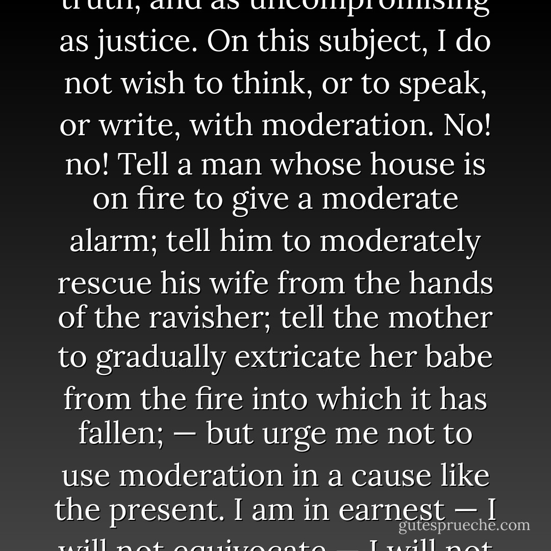 I am aware that many object to the severity of my language; but is there not cause for severity? I will be as harsh as truth, and as uncompromising as justice. On this subject, I do not wish to think, or to speak, or write, with moderation. No! no! Tell a man whose house is on fire to give a moderate alarm; tell him to moderately rescue his wife from the hands of the ravisher; tell the mother to gradually extricate her babe from the fire into which it has fallen; — but urge me not to use moderation in a cause like the present. I am in earnest — I will not equivocate — I will not excuse — I will not retreat a single inch — AND I WILL BE HEARD. - William Lloyd Garrison