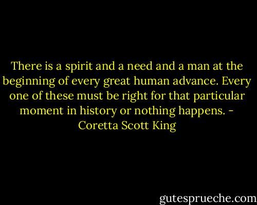 There is a spirit and a need and a man at the beginning of every great human advance. Every one of these must be right for that particular moment in history or nothing happens. - Coretta Scott King