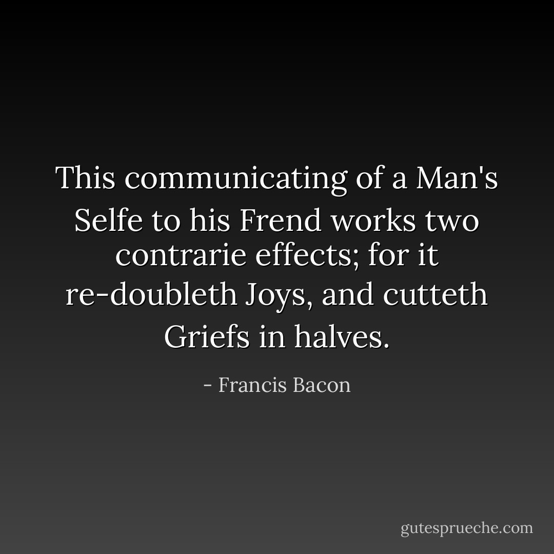 This communicating of a Man's Selfe to his Frend works two contrarie effects; for it re-doubleth Joys, and cutteth Griefs in halves. - Francis Bacon