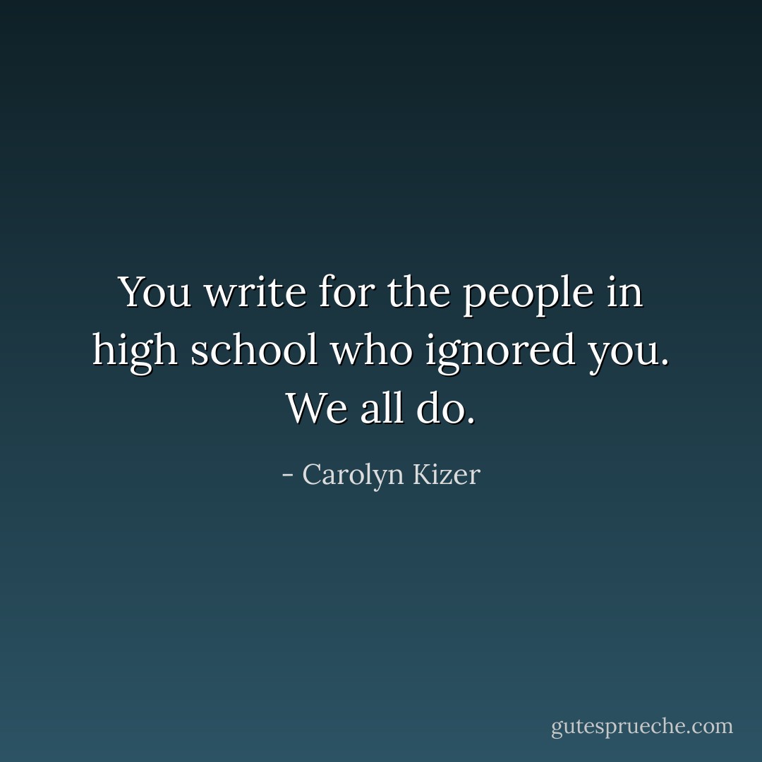 You write for the people in high school who ignored you. We all do. - Carolyn Kizer