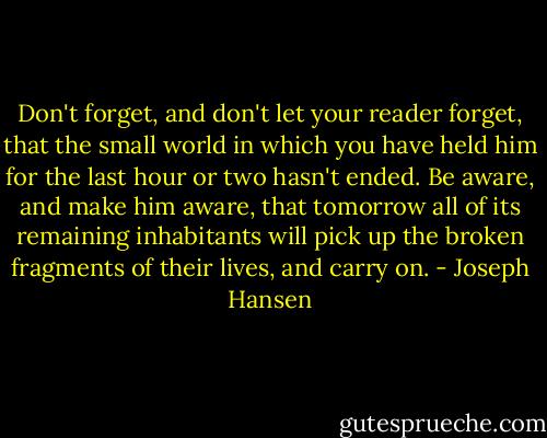 Don't forget, and don't let your reader forget, that the small world in which you have held him for the last hour or two hasn't ended. Be aware, and make him aware, that tomorrow all of its remaining inhabitants will pick up the broken fragments of their lives, and carry on. - Joseph Hansen