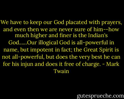 We have to keep our God placated with prayers, and even then we are never sure of him--how much higher and finer is the Indian's God......Our illogical God is all-powerful in name, but impotent in fact; the Great Spirit is not all-powerful, but does the very best he can for his injun and does it free of charge. - Mark Twain
