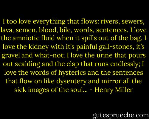 I too love everything that flows: rivers, sewers, lava, semen, blood, bile, words, sentences. I love the amniotic fluid when it spills out of the bag. I love the kidney with it’s painful gall-stones, it’s gravel and what-not; I love the urine that pours out scalding and the clap that runs endlessly; I love the words of hysterics and the sentences that flow on like dysentery and mirror all the sick images of the soul... - Henry Miller
