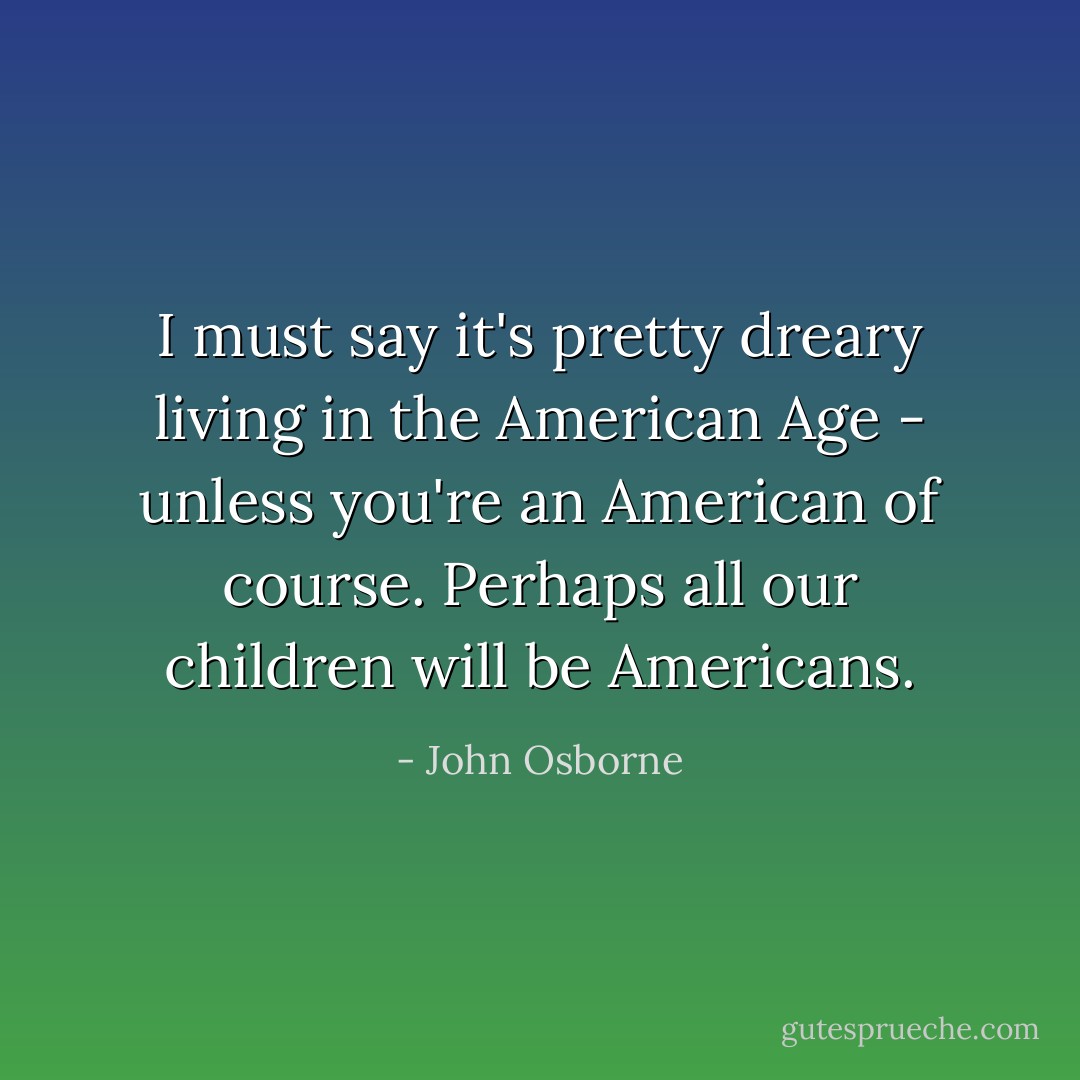 I must say it's pretty dreary living in the American Age - unless you're an American of course. Perhaps all our children will be Americans. - John Osborne