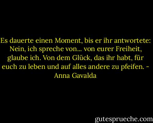 Es dauerte einen Moment, bis er ihr antwortete:<br />Nein, ich spreche von... von eurer Freiheit, glaube ich. Von dem Glück, das ihr habt, für euch zu leben und auf alles andere zu pfeifen. - Anna Gavalda