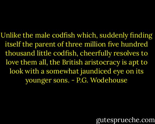 Unlike the male codfish which, suddenly finding itself the parent of three million five hundred thousand little codfish, cheerfully resolves to love them all, the British aristocracy is apt to look with a somewhat jaundiced eye on its younger sons. - P.G. Wodehouse