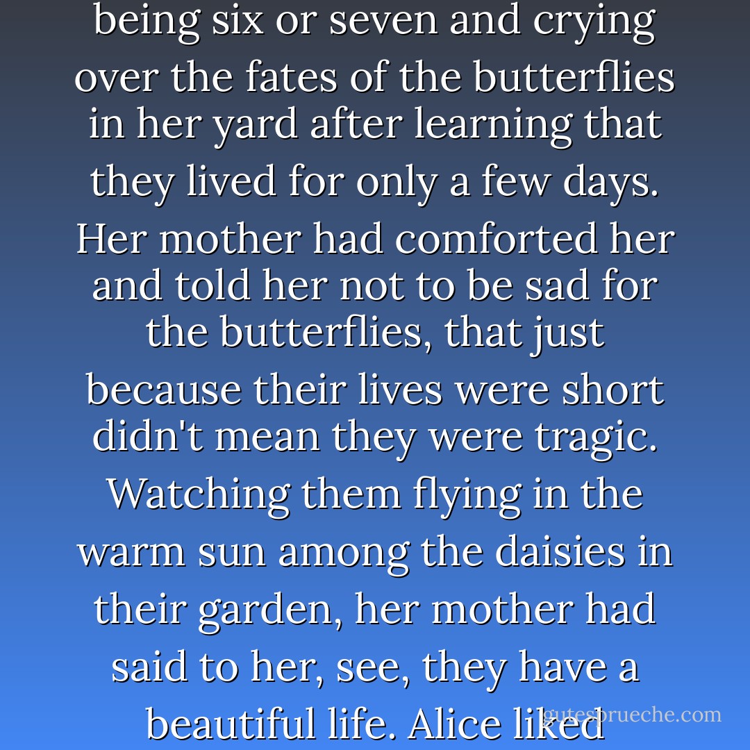 She liked being reminded of butterflies. She remembered being six or seven and crying over the fates of the butterflies in her yard after learning that they lived for only a few days. Her mother had comforted her and told her not to be sad for the butterflies, that just because their lives were short didn't mean they were tragic. Watching them flying in the warm sun among the daisies in their garden, her mother had said to her, see, they have a beautiful life. Alice liked remembering that. - Lisa Genova