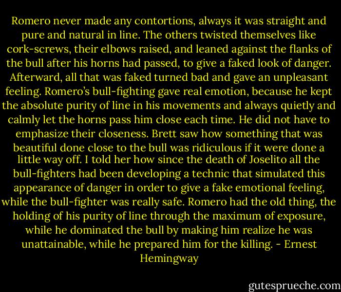 Romero never made any contortions, always it was straight and pure and natural in line. The others twisted themselves like cork-screws, their elbows raised, and leaned against the flanks of the bull after his horns had passed, to give a faked look of danger. Afterward, all that was faked turned bad and gave an unpleasant feeling. Romero’s bull-fighting gave real emotion, because he kept the absolute purity of line in his movements and always quietly and calmly let the horns pass him close each time. He did not have to emphasize their closeness. Brett saw how something that was beautiful done close to the bull was ridiculous if it were done a little way off. I told her how since the death of Joselito all the bull-fighters had been developing a technic that simulated this appearance of danger in order to give a fake emotional feeling, while the bull-fighter was really safe. Romero had the old thing, the holding of his purity of line through the maximum of exposure, while he dominated the bull by making him realize he was unattainable, while he prepared him for the killing. - Ernest Hemingway