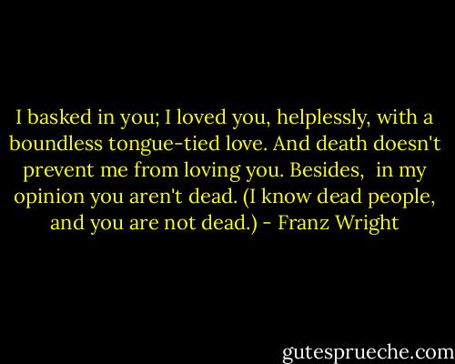 I basked in you;<br />I loved you, helplessly, with a boundless tongue-tied love.<br />And death doesn't prevent me from loving you.<br />Besides, <br />in my opinion you aren't dead.<br />(I know dead people, and you are not dead.) - Franz Wright