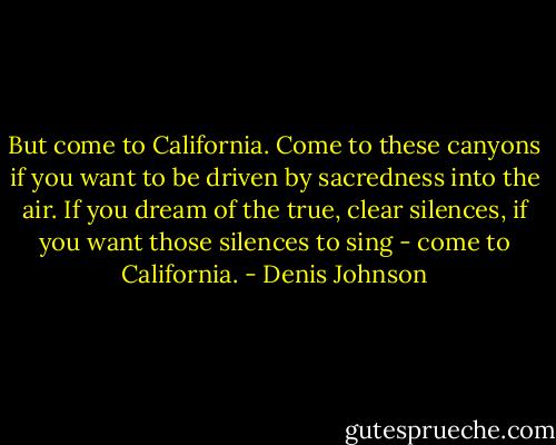 But come to California. Come to these canyons if you want to be driven by sacredness into the air. If you dream of the true, clear silences, if you want those silences to sing - come to California. - Denis Johnson