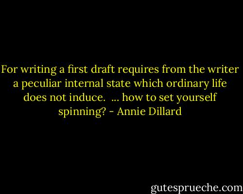 For writing a first draft requires from the writer a peculiar internal state which ordinary life does not induce. <br />... how to set yourself spinning? - Annie Dillard