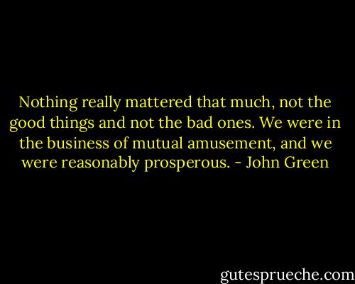 Nothing really mattered that much, not the good things and not the bad ones. We were in the business of mutual amusement, and we were reasonably prosperous. - John Green