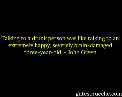 Talking to a drunk person was like talking to an extremely happy, severely brain-damaged three-year-old. - John Green