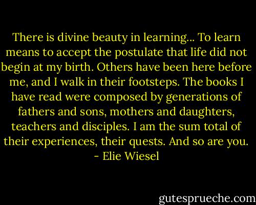 There is divine beauty in learning... To learn means to accept the postulate that life did not begin at my birth. Others have been here before me, and I walk in their footsteps. The books I have read were composed by generations of fathers and sons, mothers and daughters, teachers and disciples. I am the sum total of their experiences, their quests. And so are you. - Elie Wiesel