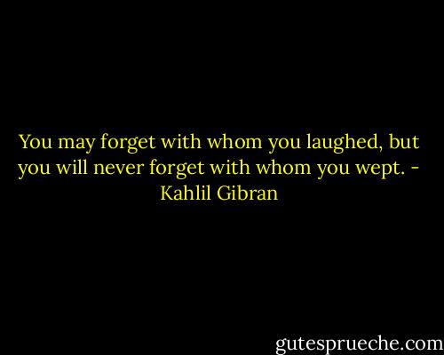 You may forget with whom you laughed, but you will never forget with whom you wept. - Kahlil Gibran