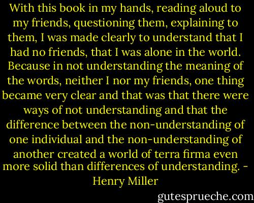 With this book in my hands, reading aloud to my friends, questioning them, explaining to them, I was made clearly to understand that I had no friends, that I was alone in the world. Because in not understanding the meaning of the words, neither I nor my friends, one thing became very clear and that was that there were ways of not understanding and that the difference between the non-understanding of one individual and the non-understanding of another created a world of terra firma even more solid than differences of understanding. - Henry Miller