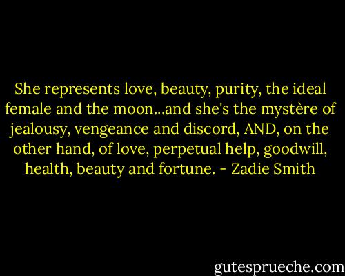 She represents love, beauty, purity, the ideal female and the moon...and she's the mystère of jealousy, vengeance and discord, AND, on the other hand, of love, perpetual help, goodwill, health, beauty and fortune. - Zadie Smith