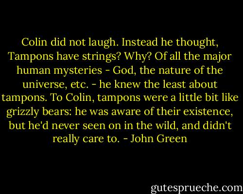 Colin did not laugh. Instead he thought, Tampons have strings? Why? Of all the major human mysteries - God, the nature of the universe, etc. - he knew the least about tampons. To Colin, tampons were a little bit like grizzly bears: he was aware of their existence, but he'd never seen on in the wild, and didn't really care to. - John Green