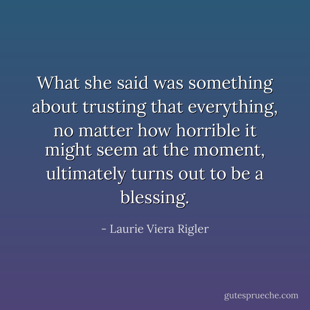 What she said was something about trusting that everything, no matter how horrible it might seem at the moment, ultimately turns out to be a blessing. - Laurie Viera Rigler