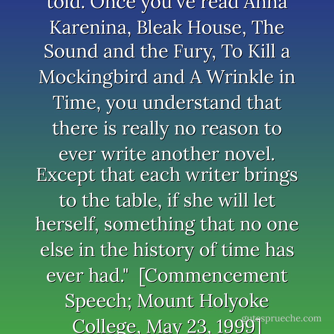 Every story has already been told. Once you've read Anna Karenina, Bleak House, The Sound and the Fury, To Kill a Mockingbird and A Wrinkle in Time, you understand that there is really no reason to ever write another novel. Except that each writer brings to the table, if she will let herself, something that no one else in the history of time has ever had."<br /><br />[<i>Commencement Speech</i>; Mount Holyoke College, May 23, 1999] - Anna Quindlen