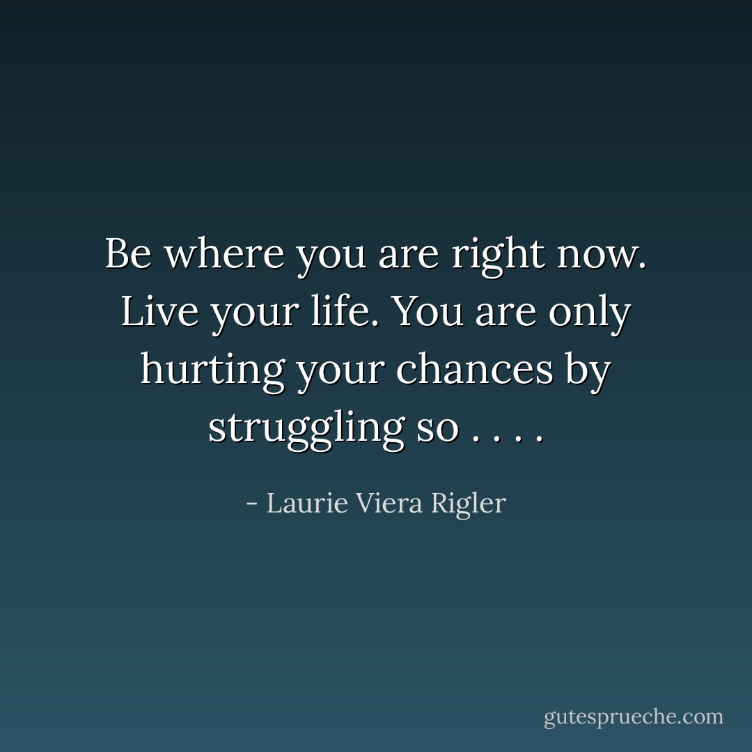 Be where you are right now. Live your life. You are only hurting your chances by struggling so . . . . - Laurie Viera Rigler