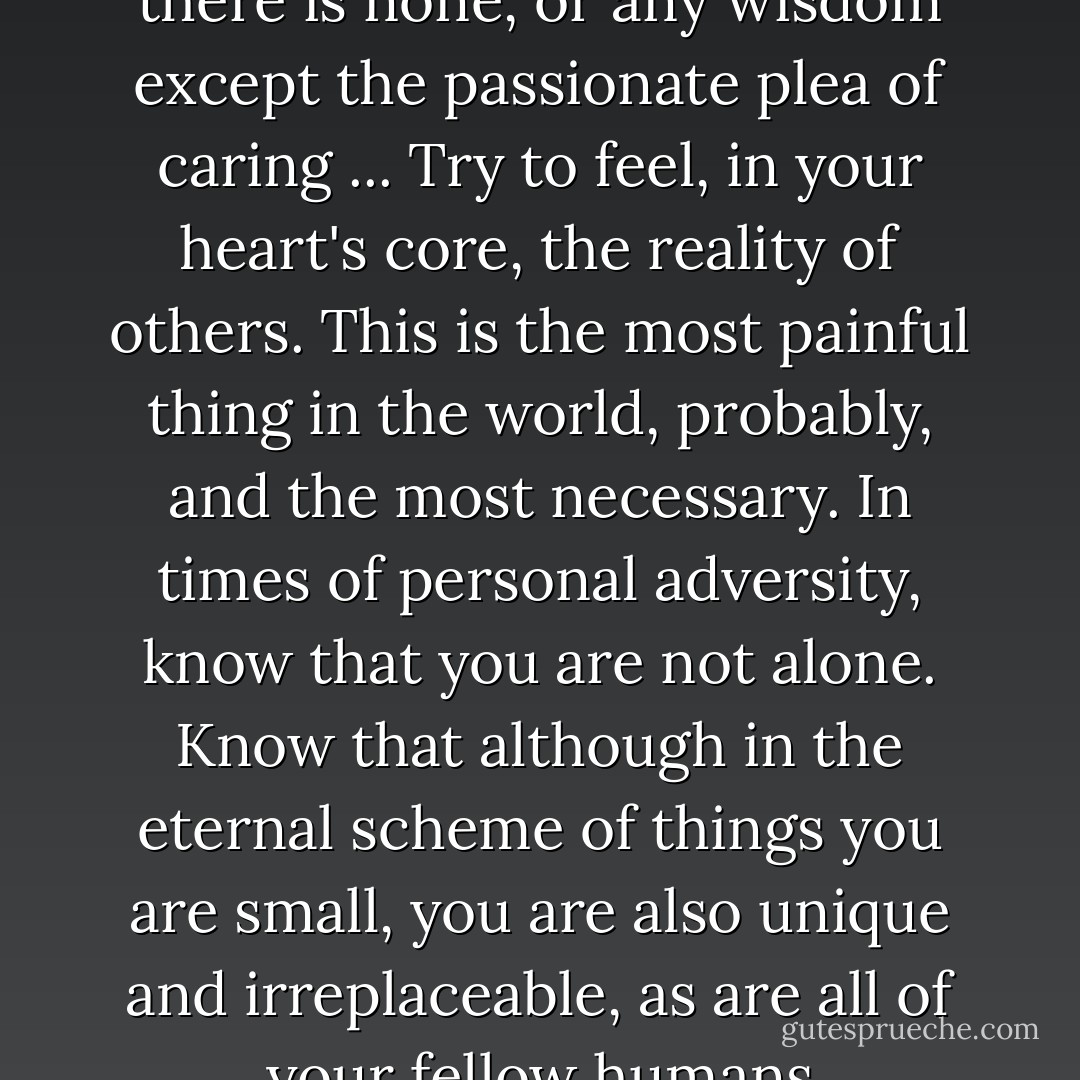So, if this were indeed my Final Hour, these would be my words to you. I would not claim to pass on any secret of life, for there is none, or any wisdom except the passionate plea of caring ... Try to feel, in your heart's core, the reality of others. This is the most painful thing in the world, probably, and the most necessary. In times of personal adversity, know that you are not alone. Know that although in the eternal scheme of things you are small, you are also unique and irreplaceable, as are all of your fellow humans everywhere in the world. Know that your commitment is above all to life itself. - Margaret Laurence