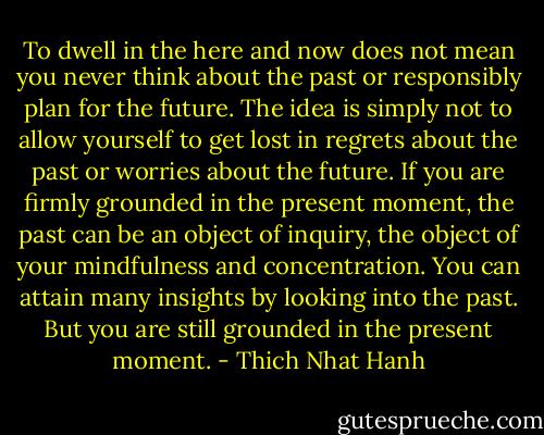 To dwell in the here and now does not mean you never think about the past or responsibly plan for the future. The idea is simply not to allow yourself to get lost in regrets about the past or worries about the future. If you are firmly grounded in the present moment, the past can be an object of inquiry, the object of your mindfulness and concentration. You can attain many insights by looking into the past. But you are still grounded in the present moment. - Thich Nhat Hanh