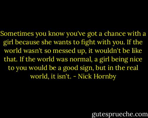 Sometimes you know you've got a chance with a girl because she wants to fight with you. If the world wasn't so messed up, it wouldn't be like that. If the world was normal, a girl being nice to you would be a good sign, but in the real world, it isn't. - Nick Hornby