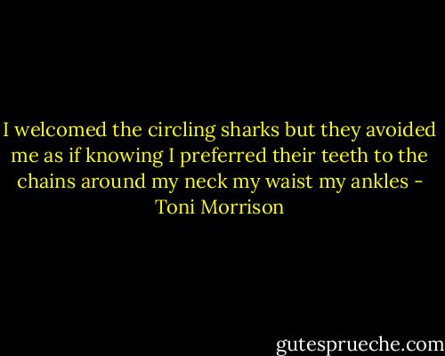 I welcomed the circling sharks but they avoided me as if knowing I preferred their teeth to the chains around my neck my waist my ankles - Toni Morrison