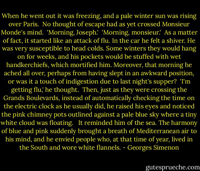 When he went out it was freezing, and a pale winter sun was rising over Paris.<br /><br />No thought of escape had as yet crossed Monsieur Monde's mind.<br /><br />'Morning, Joseph.'<br /><br />'Morning, monsieur.'<br /><br />As a matter of fact, it started like an attack of flu. In the car he felt a shiver. He was very susceptible to head colds. Some winters they would hang on for weeks, and his pockets would be stuffed with wet handkerchiefs, which mortified him. Moreover, that morning he ached all over, perhaps from having slept in an awkward position, or was it a touch of indigestion due to last night's supper?<br /><br />'I'm getting flu,' he thought.<br /><br />Then, just as they were crossing the Grands Boulevards, instead of automatically checking the time on the electric clock as he usually did, he raised his eyes and noticed the pink chimney pots outlined against a pale blue sky where a tiny white cloud was floating. <br /><br />It reminded him of the sea. The harmony of blue and pink suddenly brought a breath of Mediterranean air to his mind, and he envied people who, at that time of year, lived in the South and wore white flannels. - Georges Simenon