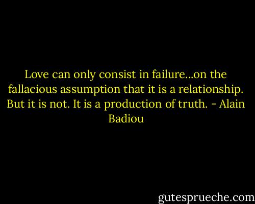 Love can only consist in failure...on the fallacious assumption that it is a relationship. But it is not. It is a production of truth. - Alain Badiou