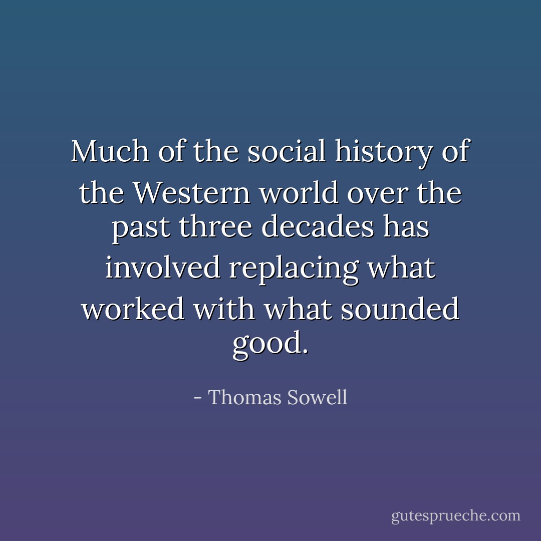 Much of the social history of the Western world over the past three decades has involved replacing what worked with what sounded good. - Thomas Sowell