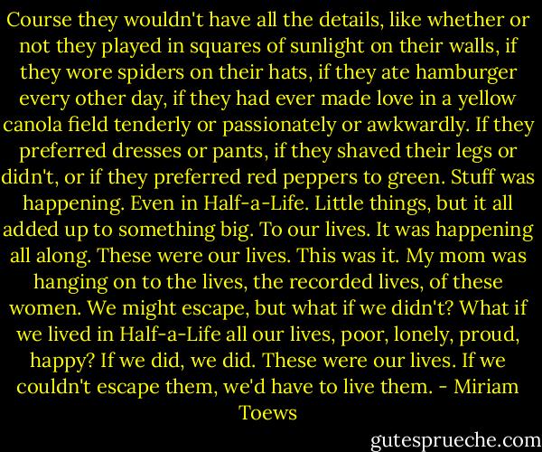 Course they wouldn't have all the details, like whether or not they played in squares of sunlight on their walls, if they wore spiders on their hats, if they ate hamburger every other day, if they had ever made love in a yellow canola field tenderly or passionately or awkwardly. If they preferred dresses or pants, if they shaved their legs or didn't, or if they preferred red peppers to green. Stuff was happening. Even in Half-a-Life. Little things, but it all added up to something big. To our lives. It was happening all along. These were our lives. This was it. My mom was hanging on to the lives, the recorded lives, of these women. We might escape, but what if we didn't? What if we lived in Half-a-Life all our lives, poor, lonely, proud, happy? If we did, we did. These were our lives. If we couldn't escape them, we'd have to live them. - Miriam Toews