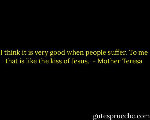 I think it is very good when people suffer. To me that is like the kiss of Jesus.  - Mother Teresa