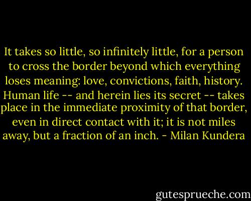 It takes so little, so infinitely little, for a person to cross the border beyond which everything loses meaning: love, convictions, faith, history. Human life -- and herein lies its secret -- takes place in the immediate proximity of that border, even in direct contact with it; it is not miles away, but a fraction of an inch. - Milan Kundera