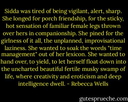 Sidda was tired of being vigilant, alert, sharp. She longed for porch friendship, for the sticky, hot sensation of familiar female legs thrown over hers in companionship. She pined for the girlness of it all, the unplanned, improvisational laziness. She wanted to soak the words "time management" out of her lexicon. She wanted to hand over, to yield, to let herself float down into the uncharted beautiful fertile musky swamp of life, where creativity and eroticism and deep intelligence dwell. - Rebecca Wells