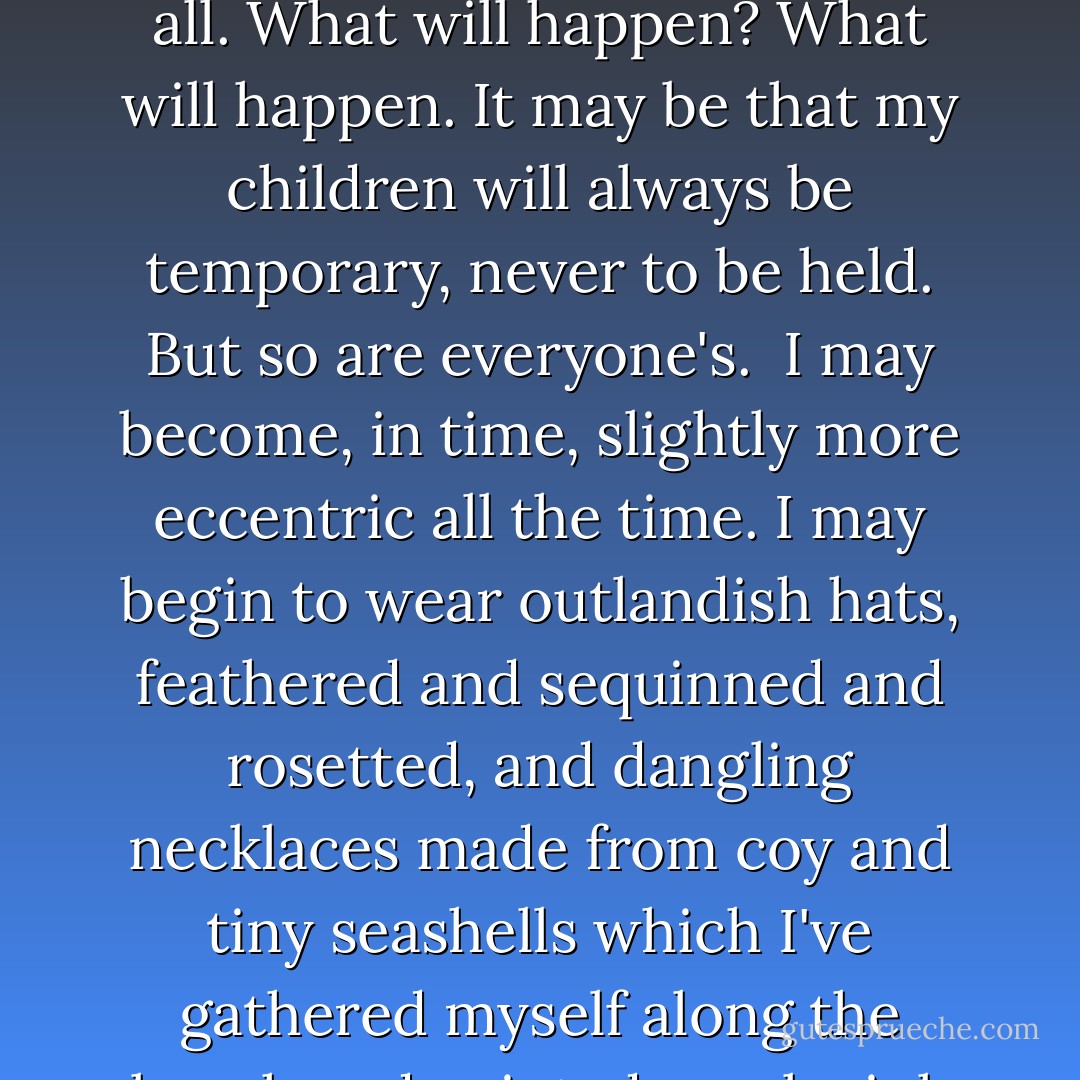 Where I'm going, anything may happen. Nothing may happen. Maybe I will marry a middle-aged widower, or a longshoreman, or a cattle-hoof-trimmer, or a barrister or a thief. And have my children in time. Or maybe not. Most of the chances are against it. But not, I think, quite all. What will happen? What will happen. It may be that my children will always be temporary, never to be held. But so are everyone's.<br /><br />I may become, in time, slightly more eccentric all the time. I may begin to wear outlandish hats, feathered and sequinned and rosetted, and dangling necklaces made from coy and tiny seashells which I've gathered myself along the beach and painted coral-pink with nail polish. And all the kids will laugh, and I'll laugh, too, in time. I will be light and straight as any feather. The wind will bear me, and I will drift and settle, and drift and settle. Anything may happen, where I'm going. - Margaret Laurence