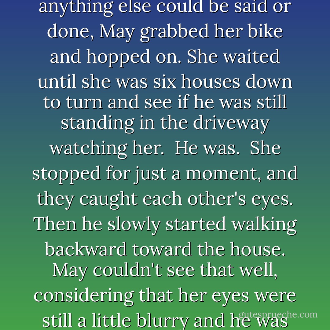 When they separated, the freckleless spot between Pete's eyes was bright red. Before anything else could be said or done, May grabbed her bike and hopped on. She waited until she was six houses down to turn and see if he was still standing in the driveway watching her.<br /><br />He was.<br /><br />She stopped for just a moment, and they caught each other's eyes. Then he slowly started walking backward toward the house. May couldn't see that well, considering that her eyes were still a little blurry and he was far away, but it looked like he was smiling. - Maureen Johnson