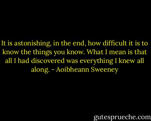 It is astonishing, in the end, how difficult it is to know the things you know. What I mean is that all I had discovered was everything I knew all along. - Aoibheann Sweeney