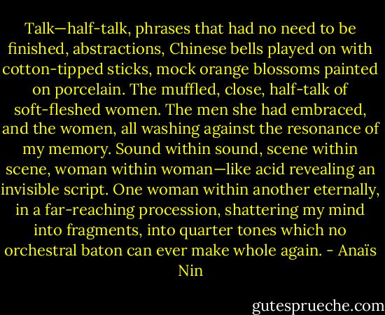 Talk—half-talk, phrases that had no need to be finished, abstractions, Chinese bells played on with cotton-tipped sticks, mock orange blossoms painted on porcelain. The muffled, close, half-talk of soft-fleshed women. The men she had embraced, and the women, all washing against the resonance of my memory. Sound within sound, scene within scene, woman within woman—like acid revealing an invisible script. One woman within another eternally, in a far-reaching procession, shattering my mind into fragments, into quarter tones which no orchestral baton can ever make whole again. - Anaïs Nin