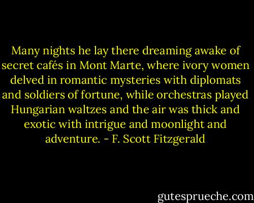 Many nights he lay there dreaming awake of secret cafés in Mont Marte, where ivory women delved in romantic mysteries with diplomats and soldiers of fortune, while orchestras played Hungarian waltzes and the air was thick and exotic with intrigue and moonlight and adventure. - F. Scott Fitzgerald