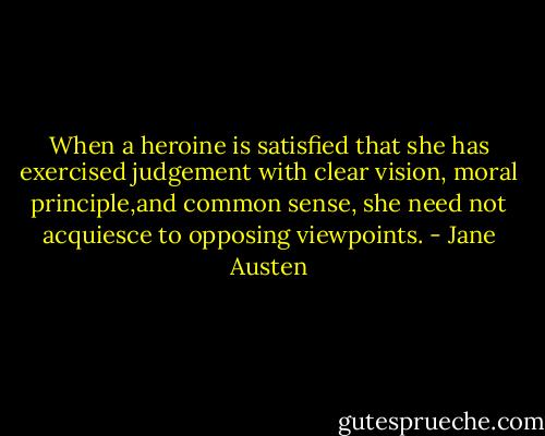 When a heroine is satisfied that she has exercised judgement with clear vision, moral principle,and common sense, she need not acquiesce to opposing viewpoints. - Jane Austen