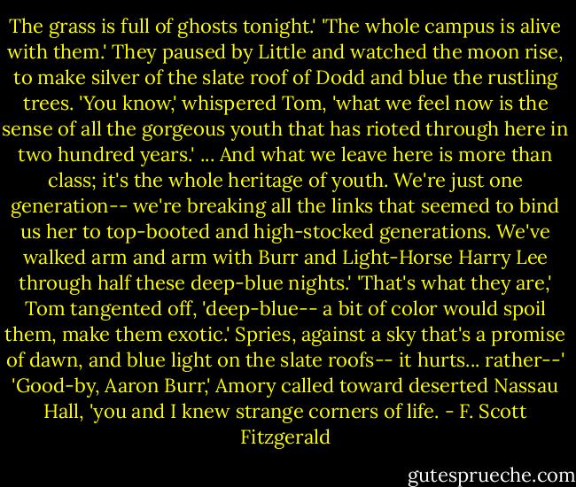 The grass is full of ghosts tonight.' 'The whole campus is alive with them.' They paused by Little and watched the moon rise, to make silver of the slate roof of Dodd and blue the rustling trees. 'You know,' whispered Tom, 'what we feel now is the sense of all the gorgeous youth that has rioted through here in two hundred years.' ...<br />And what we leave here is more than class; it's the whole heritage of youth. We're just one generation-- we're breaking all the links that seemed to bind us her to top-booted and high-stocked generations. We've walked arm and arm with Burr and Light-Horse Harry Lee through half these deep-blue nights.' 'That's what they are,' Tom tangented off, 'deep-blue-- a bit of color would spoil them, make them exotic.' Spries, against a sky that's a promise of dawn, and blue light on the slate roofs-- it hurts... rather--' 'Good-by, Aaron Burr,' Amory called toward deserted Nassau Hall, 'you and I knew strange corners of life. - F. Scott Fitzgerald