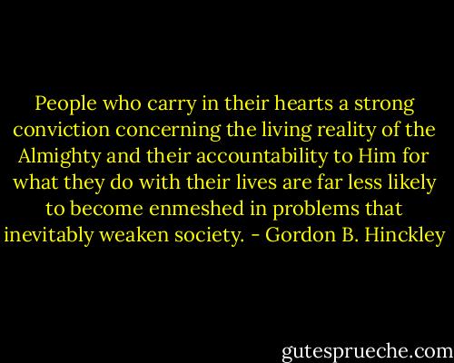 People who carry in their hearts a strong conviction concerning the living reality of the Almighty and their accountability to Him for what they do with their lives are far less likely to become enmeshed in problems that inevitably weaken society. - Gordon B. Hinckley