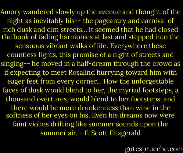 Amory wandered slowly up the avenue and thought of the night as inevitably his-- the pageantry and carnival of rich dusk and dim streets... it seemed that he had closed the book of fading harmonies at last and stepped into the sensuous vibrant walks of life. Everywhere these countless lights, this promise of a night of streets and singing-- he moved in a half-dream through the crowd as if expecting to meet Rosalind hurrying toward him with eager feet from every corner... How the unforgettable faces of dusk would blend to her, the myriad footsteps, a thousand overtures, would blend to her footsteps; and there would be more drunkenness than wine in the softness of her eyes on his. Even his dreams now were faint violins drifting like summer sounds upon the summer air. - F. Scott Fitzgerald