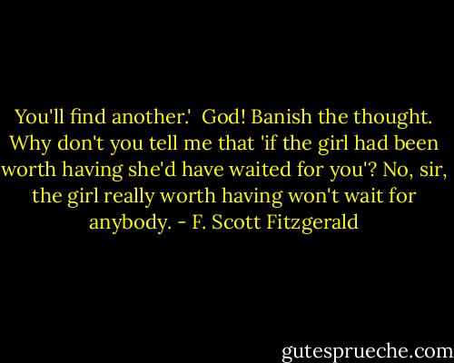 You'll find another.' <br />God! Banish the thought. Why don't you tell me that 'if the girl had been worth having she'd have waited for you'? No, sir, the girl really worth having won't wait for anybody. - F. Scott Fitzgerald