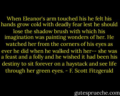 When Eleanor's arm touched his he felt his hands grow cold with deadly fear lest he should lose the shadow brush with which his imagination was painting wonders of her. He watched her from the corners of his eyes as ever he did when he walked with her-- she was a feast and a folly and he wished it had been his destiny to sit forever on a haystack and see life through her green eyes. - F. Scott Fitzgerald